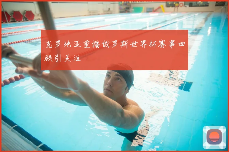 克罗地亚重播俄罗斯世界杯赛事回顾引关注