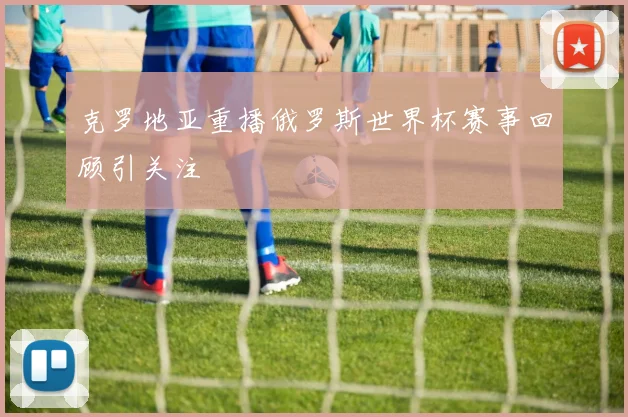 克罗地亚重播俄罗斯世界杯赛事回顾引关注