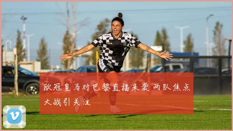 欧冠皇马对巴黎直播来袭 两队焦点大战引关注